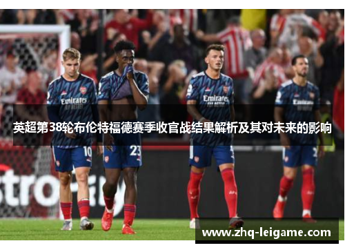英超第38轮布伦特福德赛季收官战结果解析及其对未来的影响