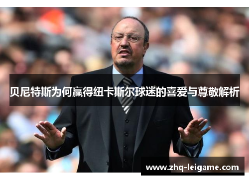 贝尼特斯为何赢得纽卡斯尔球迷的喜爱与尊敬解析