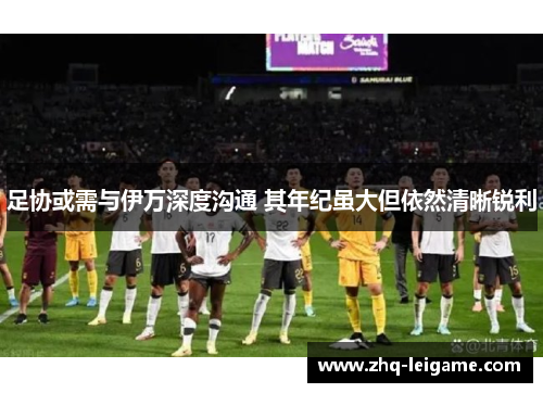足协或需与伊万深度沟通 其年纪虽大但依然清晰锐利