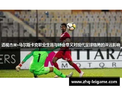 透视杰米·马尔斯卡克职业生涯与转会意义对现代足球格局的深远影响
