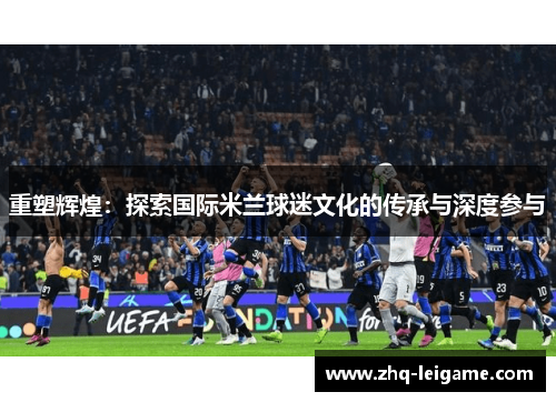 重塑辉煌:探索国际米兰球迷文化的传承与深度参与 重塑辉煌:探索国际米兰球迷文化的传承与深度参与