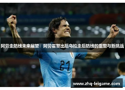 阿劳圭防线未来展望:阿劳霍复出后乌拉圭后防线的重塑与新挑战 阿劳圭防线未来展望:阿劳霍复出后乌拉圭后防线的重塑与新挑战