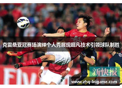 克雷桑亚冠赛场演绎个人秀展现超凡技术引领球队制胜