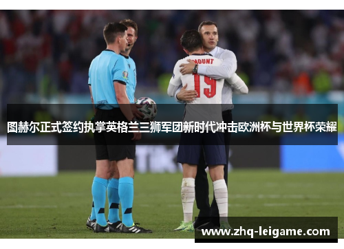 图赫尔正式签约执掌英格兰三狮军团新时代冲击欧洲杯与世界杯荣耀