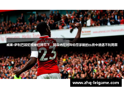 威廉·萨利巴因犯规被红牌罚下，阿森纳在对阵伯恩茅斯的比赛中遭遇不利局面