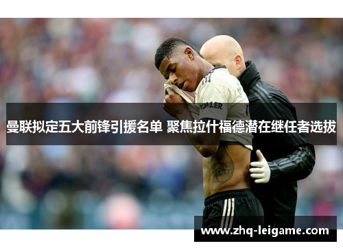 曼联拟定五大前锋引援名单 聚焦拉什福德潜在继任者选拔 曼联拟定五大前锋引援名单 聚焦拉什福德潜在继任者选拔