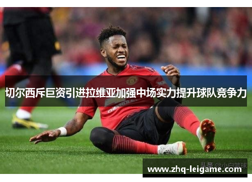 切尔西斥巨资引进拉维亚加强中场实力提升球队竞争力 切尔西斥巨资引进拉维亚加强中场实力提升球队竞争力